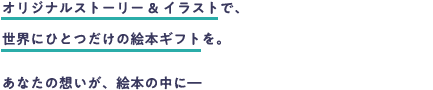 世界にひとつの絵本ギフトを完全オリジナルストーリー&イラストでお届けします。あなたの大切な想いを絵本の中に入れてみませんか?