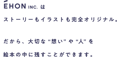 EHON Inc.はストーリーもイラストも完全オリジナル。だから、大切な“想い”や“人”を絵本の中に残すことができます。