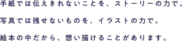 手紙では伝えきれないことを、ストーリーの力で。写真では残せないものを、イラストの力で。絵本の中だから、想い描けることがあります。